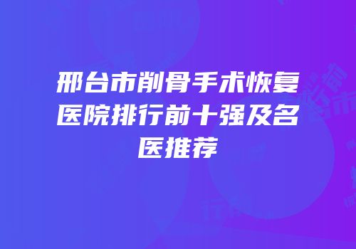 邢台市削骨手术恢复医院排行前十强及名医推荐