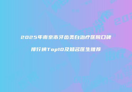 2025年南京市牙齿美白治疗医院口碑排行榜Top10及知名医生推荐