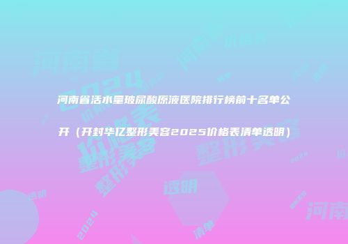 河南省活水量玻尿酸原液医院排行榜前十名单公开（开封华亿整形美容2025价格表清单透明）