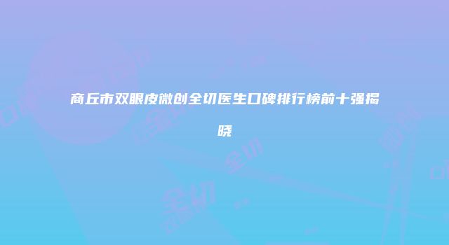 商丘市双眼皮微创全切医生口碑排行榜前十强揭晓
