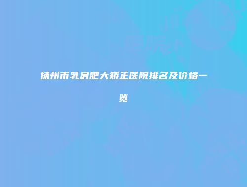 扬州市乳房肥大矫正医院排名及价格一览