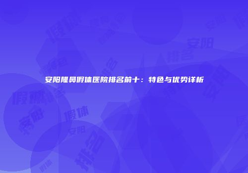 安阳隆鼻假体医院排名前十：特色与优势详析