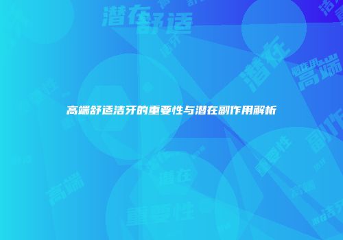 高端舒适洁牙的重要性与潜在副作用解析