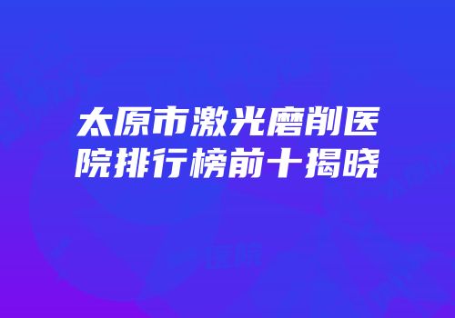 太原市激光磨削医院排行榜前十揭晓