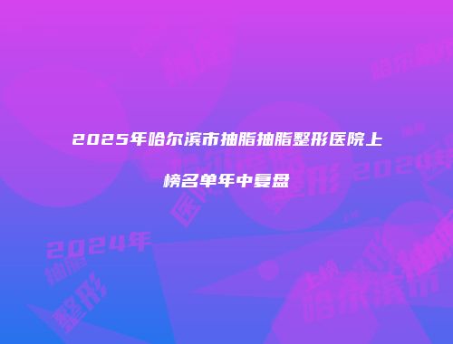 2025年哈尔滨市抽脂抽脂整形医院上榜名单年中复盘