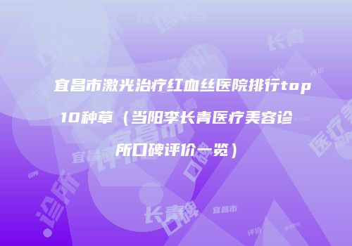 宜昌市激光治疗红血丝医院排行top10种草（当阳李长青医疗美容诊所口碑评价一览）