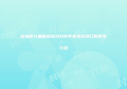 运城市儿童龋齿窝沟封闭专家排名及口腔医生介绍