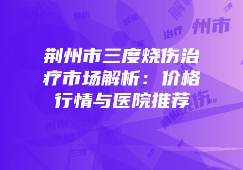 荆州市三度烧伤治疗市场解析：价格行情与医院推荐