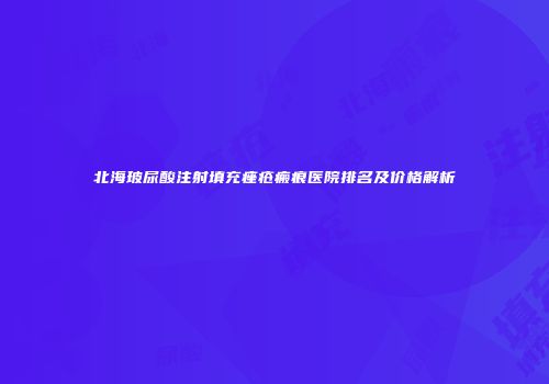 北海玻尿酸注射填充痤疮瘢痕医院排名及价格解析