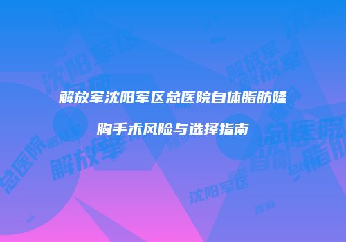 解放军沈阳军区总医院自体脂肪隆胸手术风险与选择指南