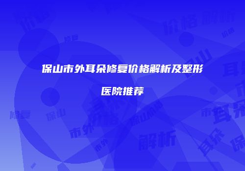 保山市外耳朵修复价格解析及整形医院推荐