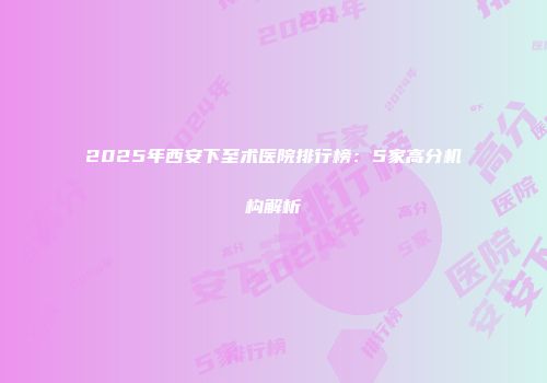 2025年西安下至术医院排行榜：5家高分机构解析