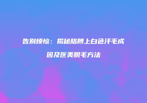 告别烦恼：揭秘胳膊上白色汗毛成因及医美脱毛方法