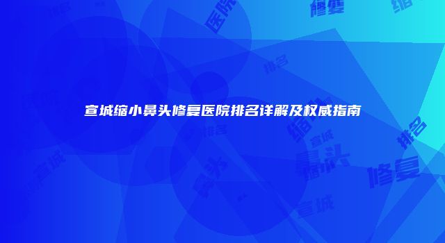 宣城缩小鼻头修复医院排名详解及权威指南