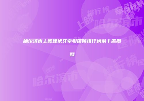 哈尔滨市上颌埋伏牙牵引医院排行榜前十名揭晓