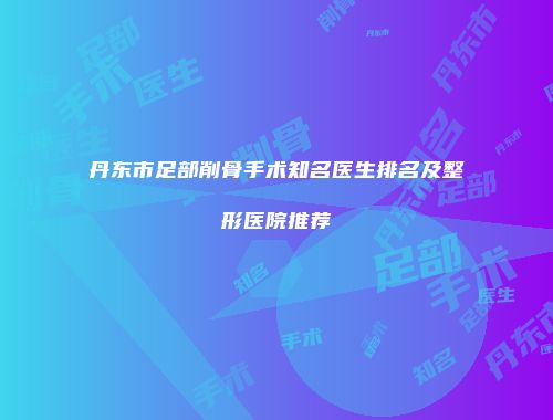 丹东市足部削骨手术知名医生排名及整形医院推荐