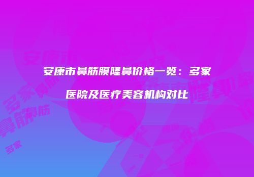 安康市鼻筋膜隆鼻价格一览：多家医院及医疗美容机构对比