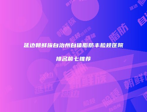 延边朝鲜族自治州自体脂肪丰脸颊医院排名前七推荐