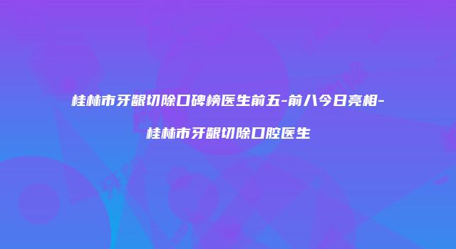 桂林市牙龈切除口碑榜医生前五-前八今日亮相-桂林市牙龈切除口腔医生
