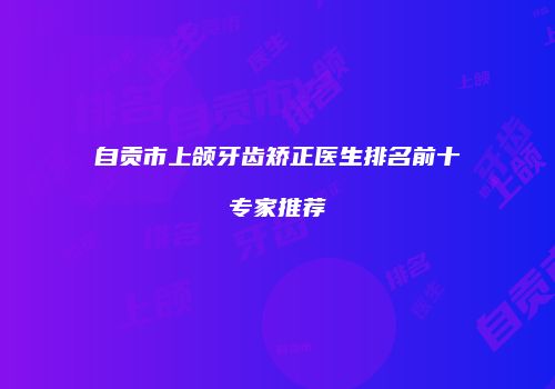自贡市上颌牙齿矫正医生排名前十专家推荐