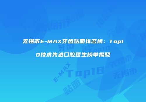 无锡市E-MAX牙齿贴面排名榜：Top10技术先进口腔医生榜单揭晓