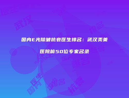 国内E光除皱抗衰医生排名：武汉美莱医院前50位专家名录