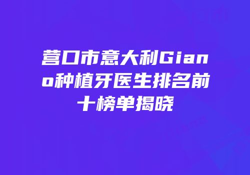 营口市意大利Giano种植牙医生排名前十榜单揭晓