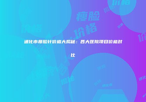 通化市瘦脸针价格大揭秘：各大医院项目价格对比