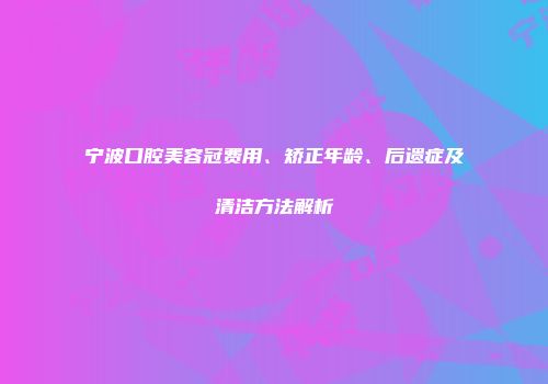 宁波口腔美容冠费用、矫正年龄、后遗症及清洁方法解析