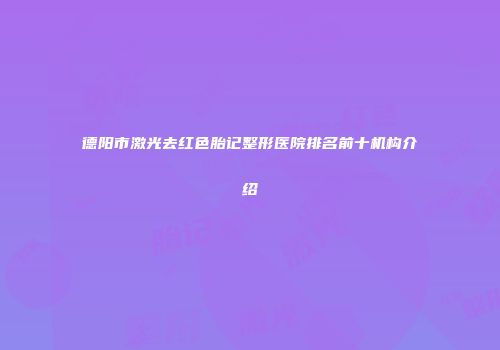 德阳市激光去红色胎记整形医院排名前十机构介绍