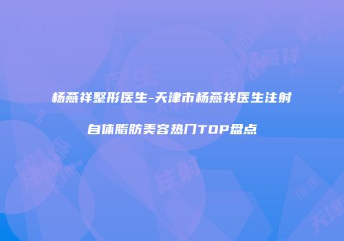 杨燕祥整形医生-天津市杨燕祥医生注射自体脂肪美容热门TOP盘点