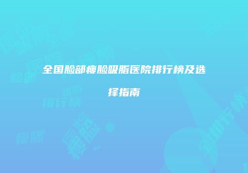全国脸部瘦脸吸脂医院排行榜及选择指南