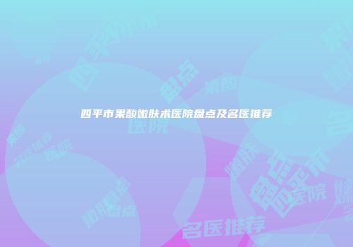 四平市果酸嫩肤术医院盘点及名医推荐