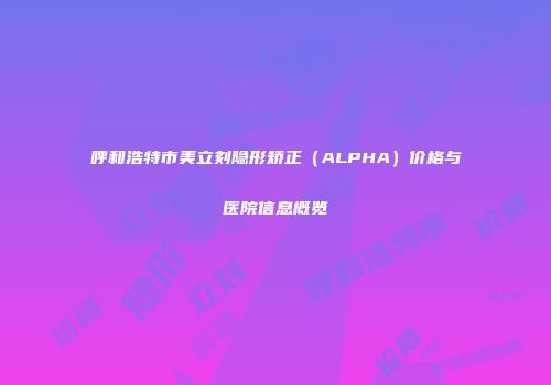呼和浩特市美立刻隐形矫正（ALPHA）价格与医院信息概览