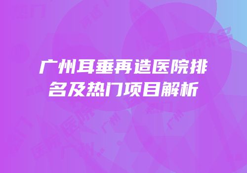 广州耳垂再造医院排名及热门项目解析