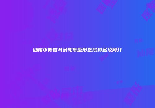 汕尾市修复耳朵轮廓整形医院排名及简介