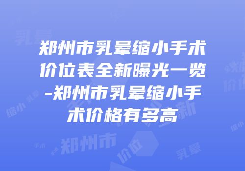 郑州市乳晕缩小手术价位表全新曝光一览-郑州市乳晕缩小手术价格有多高