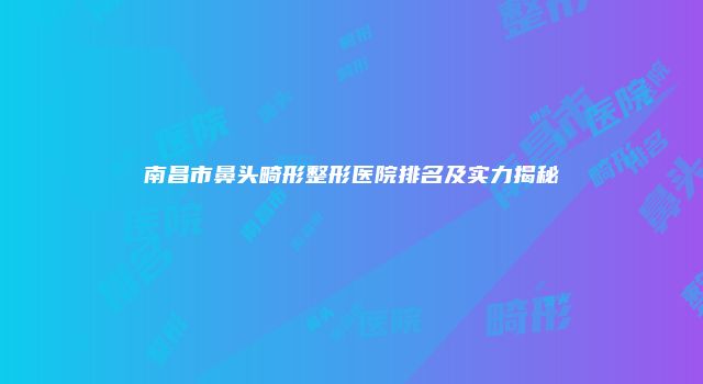 南昌市鼻头畸形整形医院排名及实力揭秘