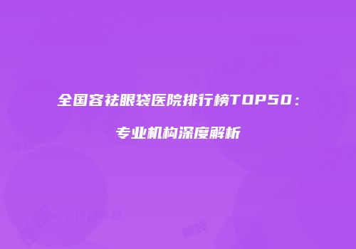 全国容祛眼袋医院排行榜TOP50：专业机构深度解析