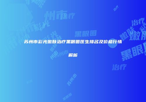 苏州市彩光嫩肤治疗黑眼圈医生排名及价格行情解析