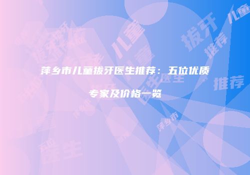 萍乡市儿童拔牙医生推荐：五位优质专家及价格一览