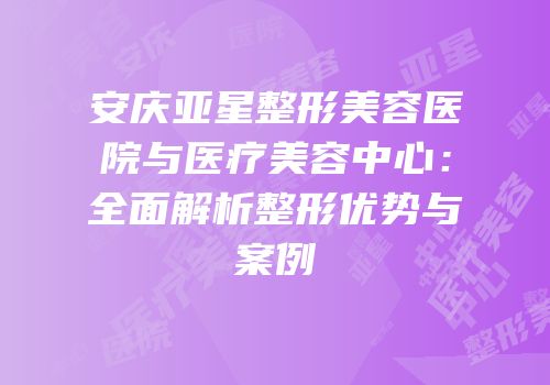 安庆亚星整形美容医院与医疗美容中心：全面解析整形优势与案例