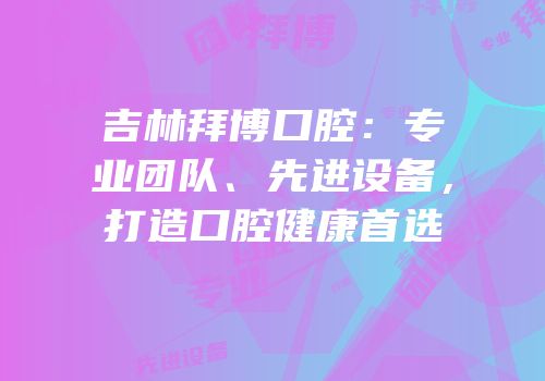 吉林拜博口腔：专业团队、先进设备，打造口腔健康首选