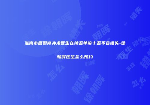 淮南市唇裂修补术医生在榜名单前十名不容错失-徐朝晖医生怎么预约