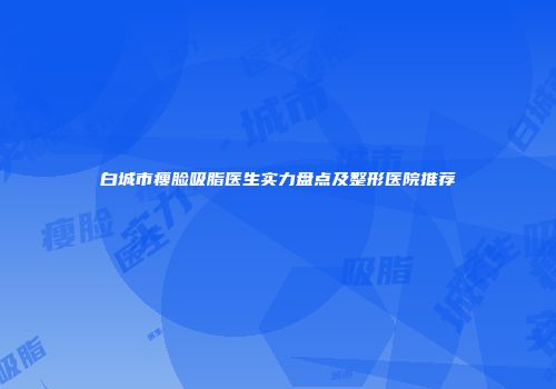 白城市瘦脸吸脂医生实力盘点及整形医院推荐