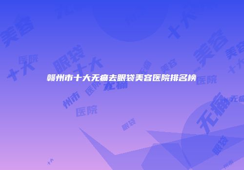 赣州市十大无痛去眼袋美容医院排名榜