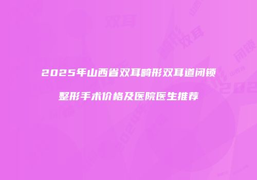 2025年山西省双耳畸形双耳道闭锁整形手术价格及医院医生推荐