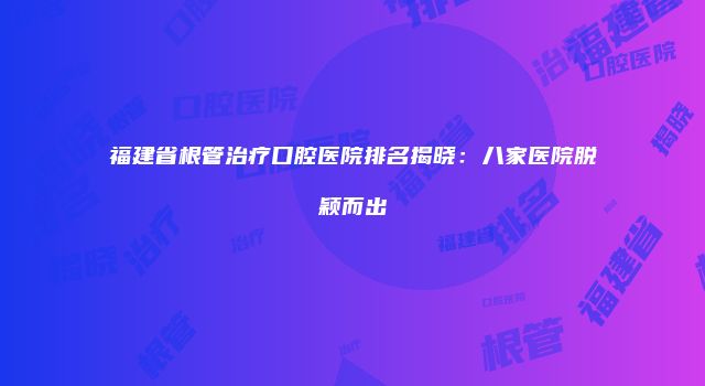 福建省根管治疗口腔医院排名揭晓：八家医院脱颖而出