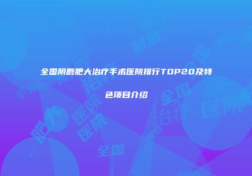 全国阴唇肥大治疗手术医院排行TOP20及特色项目介绍