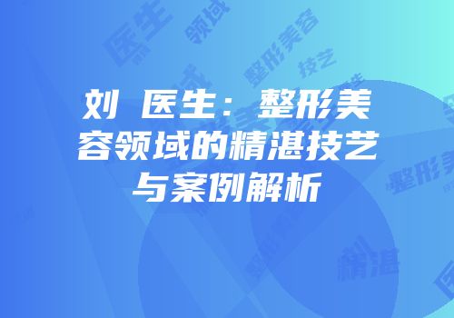 刘鶄医生：整形美容领域的精湛技艺与案例解析